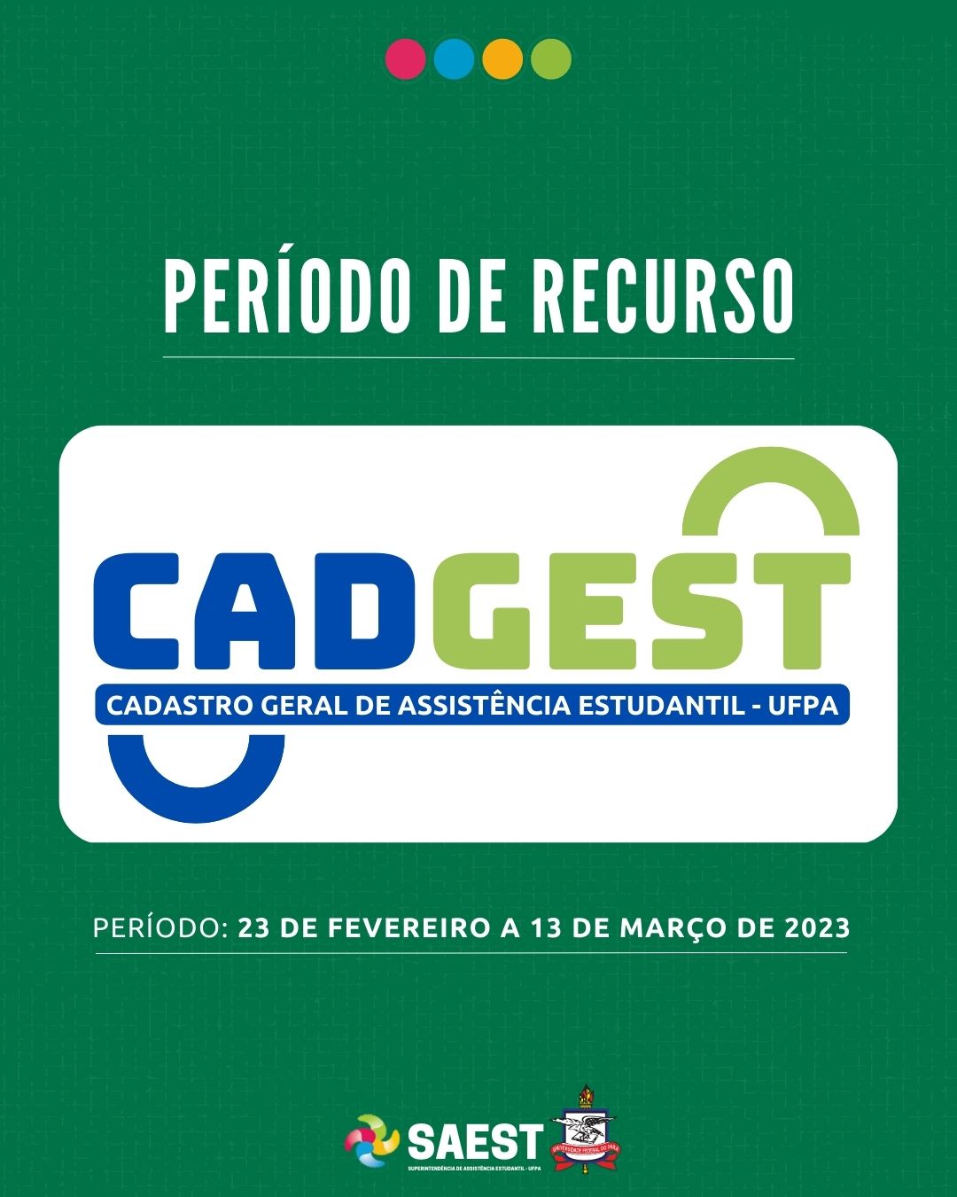 Sobre um fundo verde, escrito em letras brancas: período de recurso. Embaixo, escrito em letras grandes coloridas: CADGEST. Cadastro Geral de Assistência Estudantil. Abaixo, em letras brancas: período: 23 de fevereiro a 13 de março de 2023. Na base o logo da Saest e o Brasão da UFPA.