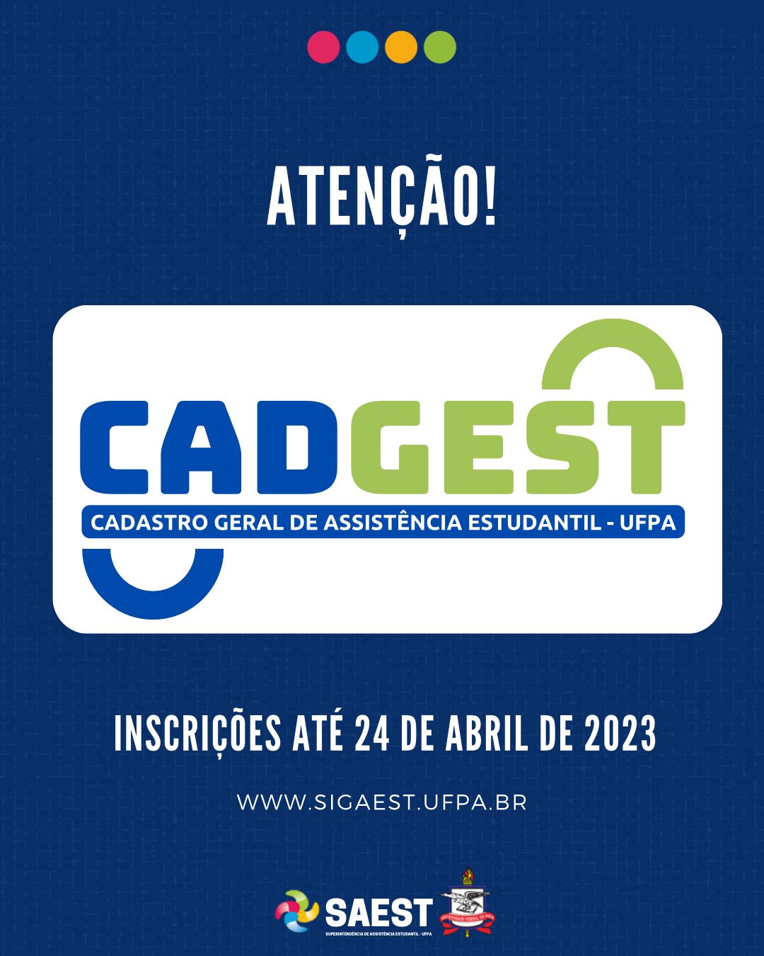 CARD INFORMATIVO: Sobre um fundo azul escuro, escrito em letras brancas: Atenção. Embaixo, escrito em letras grandes coloridas: CADGEST. Cadastro Geral de Assistência Estudantil. Abaixo, em letras brancas: Inscrições até 24 de Abril de 2023. www.sigaest.ufpa.br Na base o logo da Saest e o Brasão da UFPA.