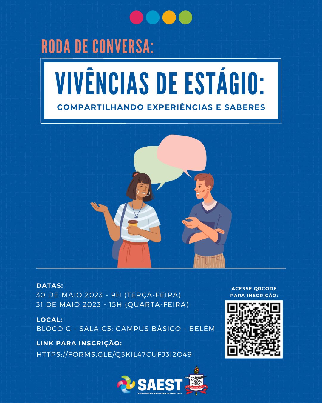 Descrição da imagem - Card colorido. Sobre um fundo azul claro, no alto quatro esferas pequenas centralizadas e colridas nas cores vermelho, azul, amarela e verde. Abaixo, escrito em letras laranja: Roda de Conversa: Vivências de Estágio: compartilhando experiências e saberes. No centro do card, o desenho de dois estudantes em pé conversando um de frente para o outro. Acima de suas cabeças, dois balões representando um diálogo. Na parte inferior escrito: data: 30 de maio de 2023 – 9 horas (terça-feira) e 31 de maio de 2023 – 15 horas ( quarta-feira). Local: Bloco G – sala G5 – Campus Básico/ Belém. À esquerda, a imagem de um QRCODE para a inscrição. Na base o Brasão da UFPA e o logo da SAEST/UFPA.