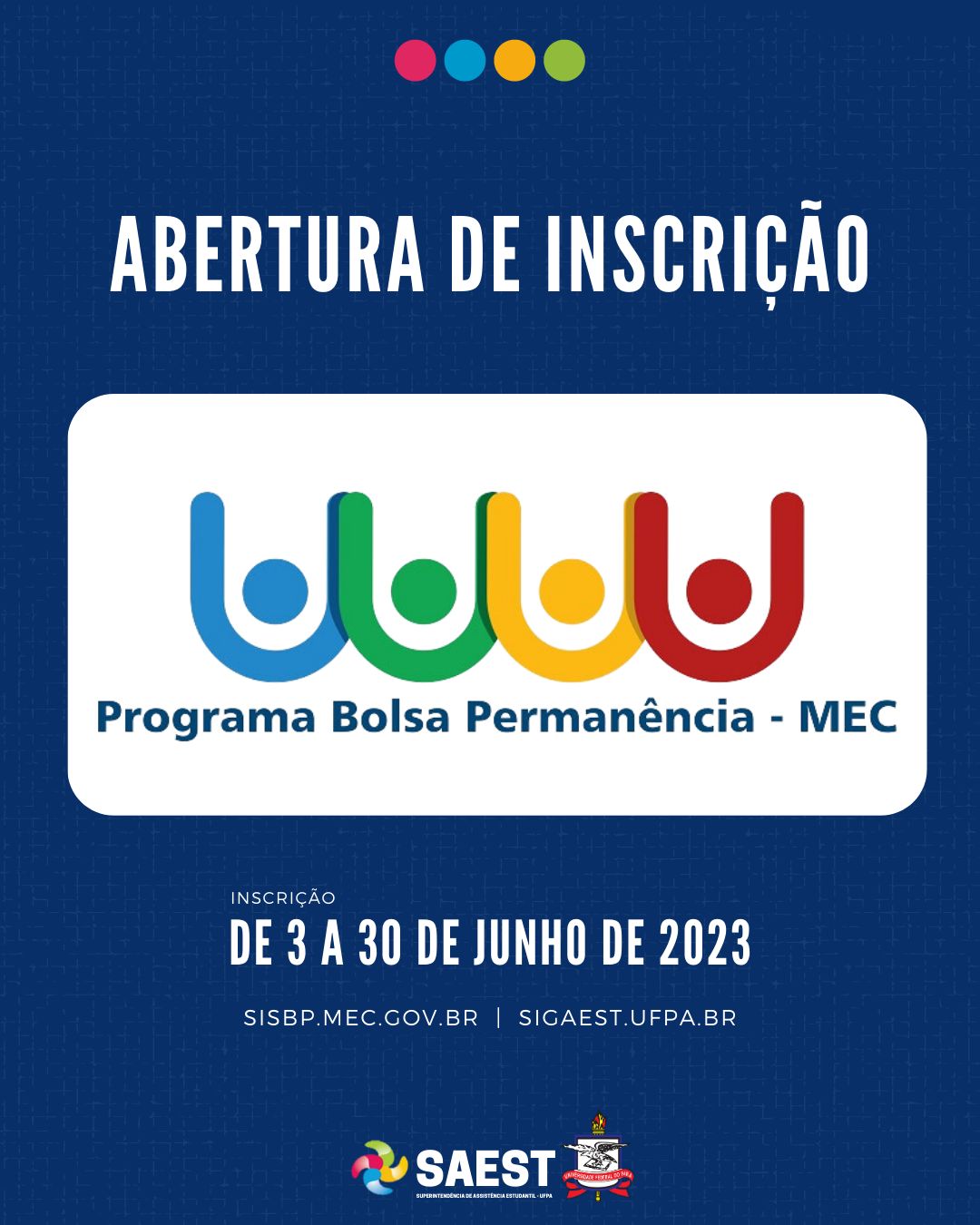 Descrição da imagem - CARD INFORMATIVO: Sobre um fundo azul, no topo, centralizadas, quatro bolinhas nas cores: vermelho, azul, amarelo e verde. Abaixo, escrito em letras brancas: ABERTURA DE INSCRIÇÃO. Embaixo, o logo do Programa Bolsa Permanência – MEC para alunos Indígenas e Quilombolas. Abaixo: INSCRIÇÃO – DE 3 A 30 DE JUNHO DE 2023. SISBP.MEC.GOV.BR | SIGAEST.UFPA.BR. Na base o logo da Saest e o Brasão da UFPA.