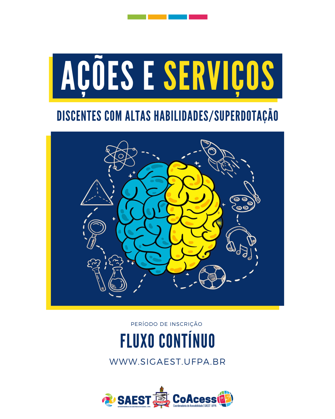 Descrição da imagem - CARD INFORMATIVO: Sobre um fundo branco, no topo, centralizadas, quatro pequenos retângulos nas cores: verde, amarelo, azul e rosa. Abaixo, escrito em um grande retângulo azul: ações e serviços – discentes com altas habilidades/superdotação. Embaixo, a figura de um grande cérebro azul e amarelo, com vários desenhos em volta. Abaixo, escrito: período de inscrição – fluxo contínuo. WWW.SIGAEST.UFPA.BR. Na base o logo da Saest e o Brasão da UFPA.