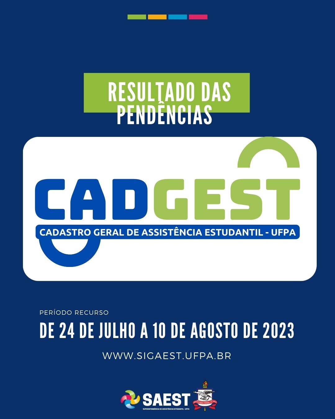
Descrição da imagem - CARD INFORMATIVO: Sobre um fundo azul, no alto, centralizadas, quatro pequenos retângulos nas cores: verde, amarelo, azul e rosa. Abaixo, escrito em letras brancas, em um grande retângulo verde: Resultado das análises das pendências . Embaixo, o logo do Cadastro Geral de Assistência Estudantil - UFPA. Abaixo: WWW.SIGAEST.UFPA.BR. Na base o logo da Saest e o Brasão da UFPA.
