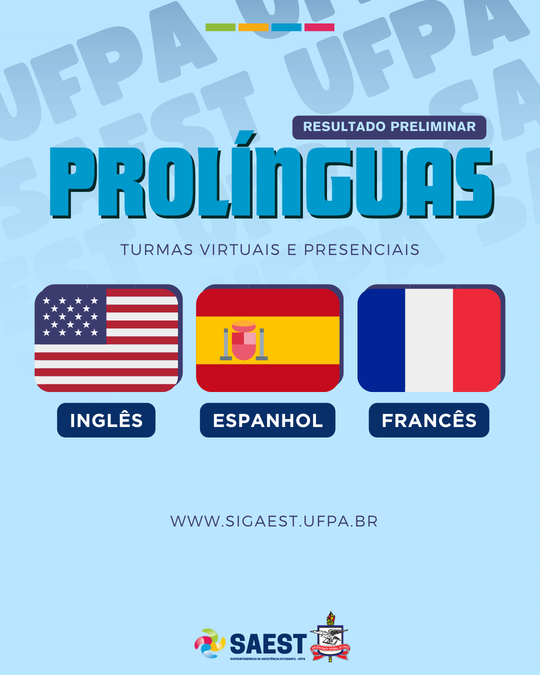 Descrição da imagem - Descrição da imagem - Sobre um fundo azul claro, no alto, centralizado, quatro retângulos coloridos nas cores: verde, amarelo, azul e rosa. Abaixo, escrito em letras brancas sobre um retângulo azul: RESULTADO PRELIMINAR. No centro está escrito: Pró-Línguas. Turmas virtuais e presenciais. Abaixo: as bandeiras dos Estados Unidos, da Espanha e da França. Em seguida: WWW.SIGAEST.UFPA.BR. Na base, o logo da SAEST e o Brasão da UFPA.