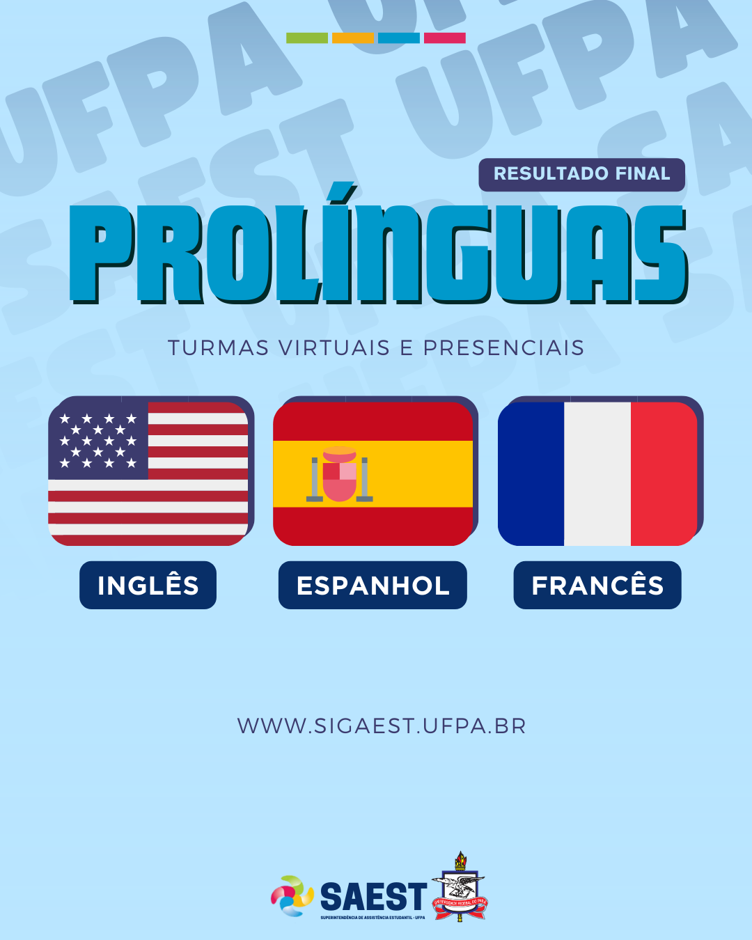 Descrição da imagem - Descrição da imagem - Sobre um fundo azul claro, no alto, centralizado, quatro retângulos coloridos nas cores: verde, amarelo, azul e rosa. Abaixo, escrito em letras brancas sobre um retângulo azul: RESULTADO FINAL. No centro está escrito: Pró-Línguas. Turmas virtuais e presenciais. Abaixo: as bandeiras dos Estados Unidos, da Espanha e da França. Em seguida: WWW.SIGAEST.UFPA.BR. Na base, o logo da SAEST e o Brasão da UFPA.