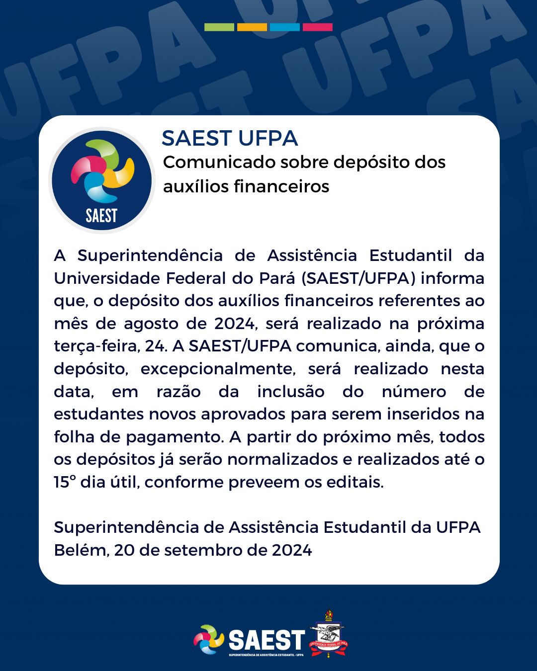 Descrição da imagem -  Card com fundo azul nas laterais e um quadro branco no centro, no qual está escrito em letras pretas:  Comunicado sobre depósito dos auxílios financeiros. A Superintendência de Assistência Estudantil da Universidade Federal do Pará informa que o depósito dos auxílios financeiros referentes ao mês de setembro, será realizado na próxima terça-feira, 24 de setembro de 2024. A SAEST/UFPA, informa, ainda, que o depósito, excepcionalmente, será realizado nesta data, em razão da inclusão de muitos estudantes novos aprovados para a inclusão na folha de pagamento. A partir do próximo mês, todos os depósitos já serão normalizados e realizados até o dia 15 útil. Superintendência de Assistência Estudantil da UFPA.Belém, 20 de setembro de 2024


