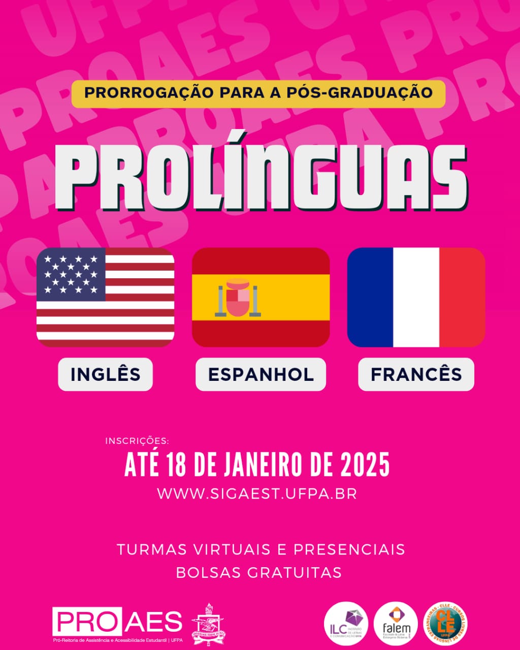 Um banner retangular com fundo rosa vibrante, contendo informações sobre o programa Prolínguas da UFPA (Universidade Federal do Pará). O fundo possui a repetição da sigla "PROAES" em tom rosa. No topo, uma faixa amarela com texto em letras internas e brancas: "Prorrogação para a pós-graduação" ."Prolínguas". Abaixo do título, há três bandeiras homologadas horizontalmente, cada uma com o nome do idioma correspondente em letras guardadas: à esquerda, a bandeira dos Estados Unidos representa o idioma "Inglês"; no centro, a bandeira da Espanha representa o idioma "Espanhol"; à direita, a bandeira da França representa o idioma "Francês". Na parte inferior do banner, o texto informativo em branco: inscrições até 18 de janeiro de 2025, abaixo, o endereço do site: www.sigaest.ufpa.br e seguido pelas modalidades: "Turmas virtuais e presenciais" e "Bolsas gratuitas”.
Por fim, no rodapé, há logotipos das instituições envolvidas: PROAES (Pró-Reitoria de Assistência e Acessibilidade Estudantil), o brasão da UFPA, ILC (Instituto de Letras e Comunicação), FALEM (Faculdade de Letras Estrangeiras Modernas) e CLE (Curso de Línguas Estrangeiras).