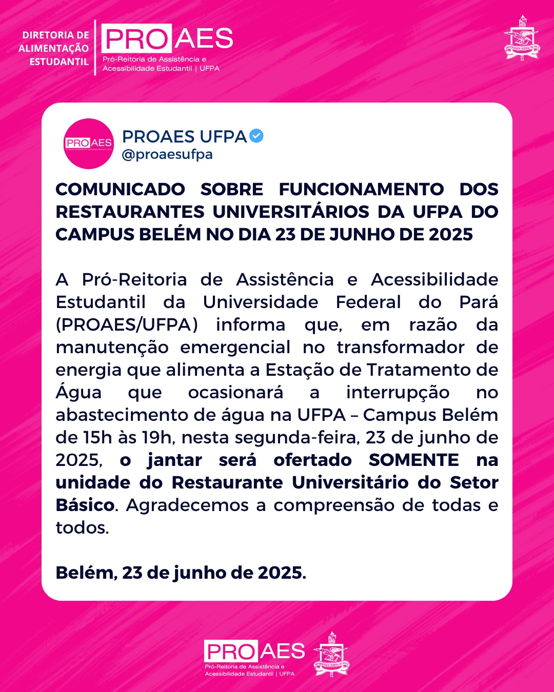 Cartaz digital com fundo rosa texturizado com pinceladas diagonais em tons de rosa claro. No canto superior esquerdo, em letras brancas, está escrito: "DIRETORIA DE ALIMENTAÇÃO ESTUDANTIL". Abaixo, aparece o logotipo da PROAES, com a inscrição: "Pró-Reitoria de Assistência e Acessibilidade Estudantil | UFPA".

No canto superior direito, está o brasão oficial da Universidade Federal do Pará (UFPA).

Ao centro da imagem, há uma caixa de texto branca com cantos arredondados, simulando o formato de uma postagem de rede social. No topo dessa caixa, há a marca da PROAES com o selo de verificação azul ao lado, e o nome do perfil: "PROAES UFPA @proaesufpa".

Abaixo, em letras grandes e pretas, o título da publicação:
"COMUNICADO SOBRE FUNCIONAMENTO DOS RESTAURANTES UNIVERSITÁRIOS DA UFPA DO CAMPUS BELÉM NO DIA 23 DE JUNHO DE 2025".

Segue o texto em fonte menor, na cor preta:

A Pró-Reitoria de Assistência e Acessibilidade Estudantil da Universidade Federal do Pará (PROAES/UFPA) informa que, em razão da manutenção emergencial no transformador de energia que alimenta a Estação de Tratamento de Água que ocasionará a interrupção no abastecimento de água na UFPA – Campus Belém de 15h às 19h, nesta segunda-feira, 23 de junho de 2025, o jantar será ofertado SOMENTE na unidade do Restaurante Universitário do Setor Básico. Agradecemos a compreensão de todas e todos.

Ao final, em negrito:
"Belém, 23 de junho de 2025."

Na parte inferior do cartaz, fora da caixa de texto, estão novamente os logotipos da PROAES e da UFPA.