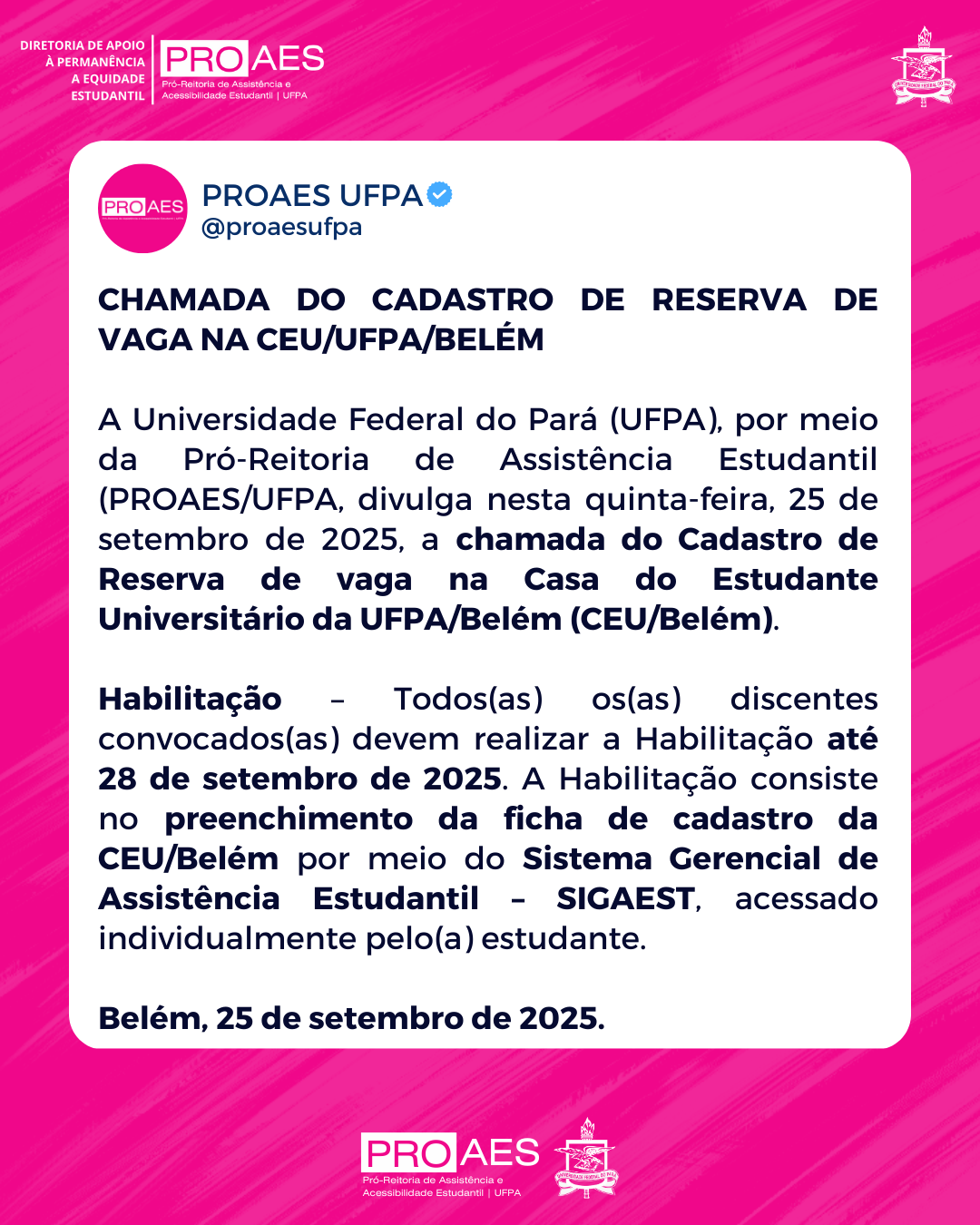 Card em formato retangular, com fundo rosa em tom vibrante e linhas diagonais mais claras. No canto superior esquerdo, em branco, está escrito: “DIRETORIA DE APOIO À PERMANÊNCIA E EQUIDADE ESTUDANTIL”. Abaixo, o logotipo da PROAES em rosa e branco, seguido do texto “Pró-Reitoria de Assistência e Acessibilidade Estudantil | UFPA”.

No canto superior direito, aparece o brasão da UFPA em branco.

No centro, há um bloco branco com o texto em letras pretas. Na parte superior do bloco, está o cabeçalho do Twitter da PROAES UFPA: círculo rosa com a palavra PROAES em branco, ao lado o nome de usuário PROAES UFPA (@proaesufpa) e um selo azul de verificação.

Logo abaixo, o título em letras maiúsculas e negrito:
“CHAMADA DO CADASTRO DE RESERVA DE VAGA NA CEU/UFPA/BELÉM”.

O texto do card informa que a UFPA, por meio da PROAES, divulgou em 25 de setembro de 2025 a chamada do cadastro de reserva de vaga na Casa do Estudante Universitário da UFPA/Belém (CEU/Belém). Explica que todos(as) os(as) discentes convocados(as) devem realizar a habilitação até 28 de setembro de 2025, preenchendo a ficha de cadastro da CEU/Belém no SIGAEST, acessado individualmente pelo(a) estudante.

Ao final, em destaque: “Belém, 25 de setembro de 2025.”

Na base do card, sobre fundo rosa, está novamente o logotipo da PROAES em branco e rosa, acompanhado do brasão da UFPA em branco.