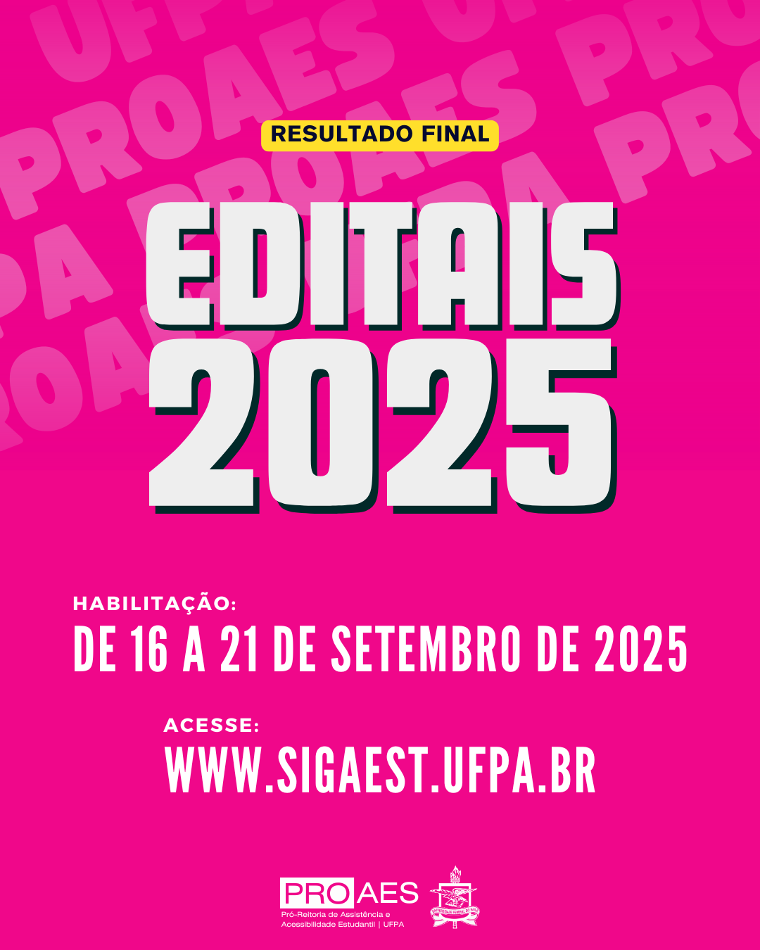 Audiodescrição: Card digital em formato vertical, com fundo rosa pink. Ao fundo, em repetição e em tom mais claro, está escrito “UFPA PROAES”.
Na parte superior, dentro de uma pequena tarja amarela, lê-se em letras pretas: “RESULTADO FINAL”.
Logo abaixo, em letras grandes, brancas e com sombra preta, está escrito: “EDITAIS 2025”.
Mais abaixo, em letras brancas, lê-se:
“HABILITAÇÃO: DE 16 A 21 DE SETEMBRO DE 2025”
Em seguida, também em branco:
“ACESSE: WWW.SIGAEST.UFPA.BR”
Na parte inferior, aparecem duas logomarcas: à esquerda, a marca da PROAES, Pró-Reitoria de Assistência e Acessibilidade Estudantil da UFPA; e à direita, o brasão da UFPA.